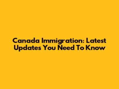 Canada Immigration: Latest Updates You Need To Know