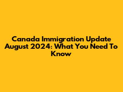 Canada Immigration Update August 2024: What You Need To Know