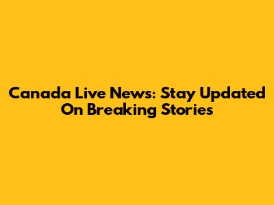 Canada Live News: Stay Updated On Breaking Stories
