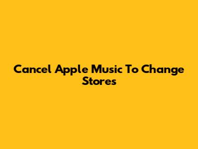 Cancel Apple Music To Change Stores