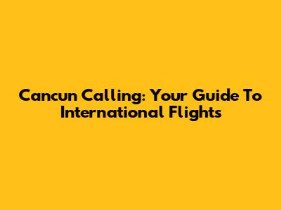 Cancun Calling: Your Guide To International Flights