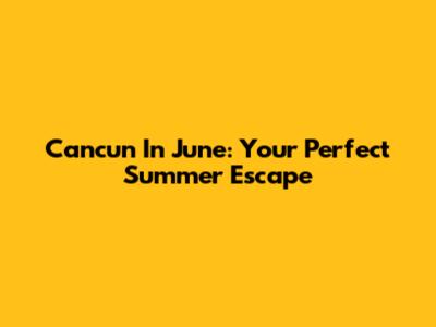 Cancun In June: Your Perfect Summer Escape