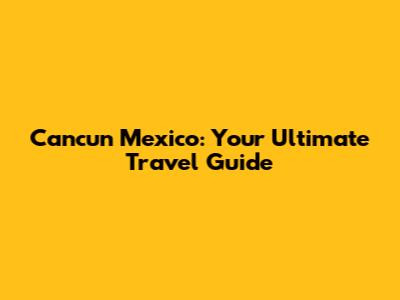 Cancun Mexico: Your Ultimate Travel Guide