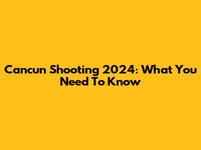 Cancun Shooting 2024: What You Need To Know
