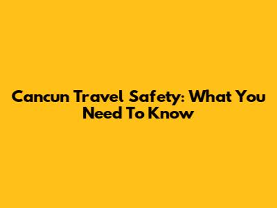 Cancun Travel Safety: What You Need To Know