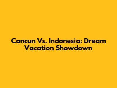Cancun Vs. Indonesia: Dream Vacation Showdown