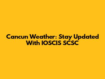 Cancun Weather: Stay Updated With IOSCIS SCSC