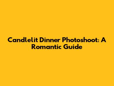 Candlelit Dinner Photoshoot: A Romantic Guide