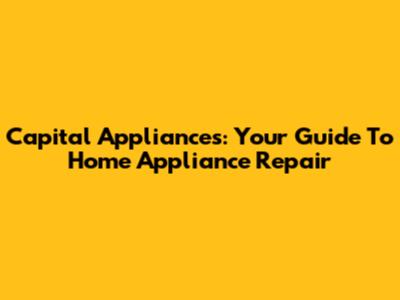 Capital Appliances: Your Guide To Home Appliance Repair