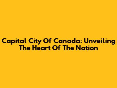 Capital City Of Canada: Unveiling The Heart Of The Nation