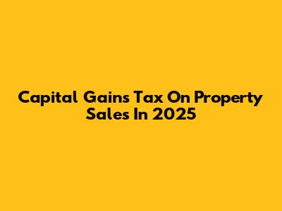 Capital Gains Tax On Property Sales In 2025