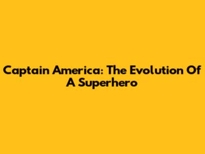 Captain America: The Evolution Of A Superhero