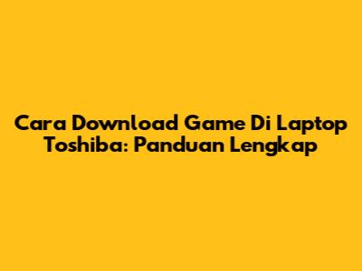 Cara Download Game Di Laptop Toshiba: Panduan Lengkap