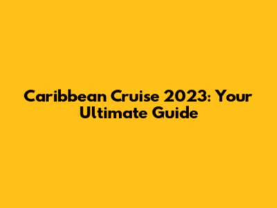 Caribbean Cruise 2023: Your Ultimate Guide