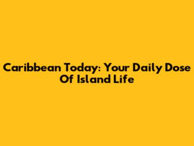 Caribbean Today: Your Daily Dose Of Island Life