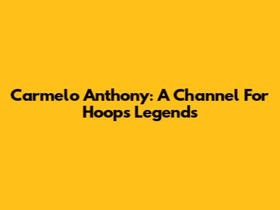 Carmelo Anthony: A Channel For Hoops Legends