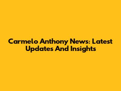 Carmelo Anthony News: Latest Updates And Insights