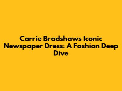 Carrie Bradshaw's Iconic Newspaper Dress: A Fashion Deep Dive