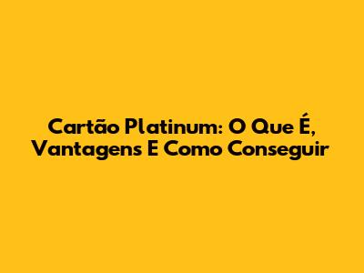 Cartão Platinum: O Que É, Vantagens E Como Conseguir