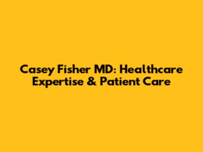 Casey Fisher MD: Healthcare Expertise & Patient Care