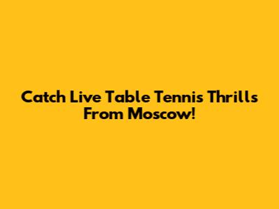 Catch Live Table Tennis Thrills From Moscow!