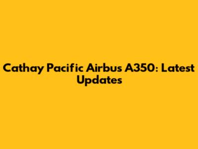 Cathay Pacific Airbus A350: Latest Updates