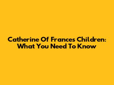 Catherine Of France's Children: What You Need To Know
