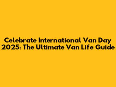 Celebrate International Van Day 2025: The Ultimate Van Life Guide