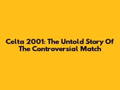 Celta 2001: The Untold Story Of The Controversial Match