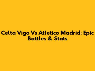 Celta Vigo Vs Atletico Madrid: Epic Battles & Stats
