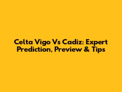 Celta Vigo Vs Cadiz: Expert Prediction, Preview & Tips