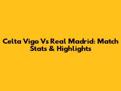 Celta Vigo Vs Real Madrid: Match Stats & Highlights