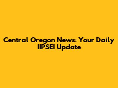 Central Oregon News: Your Daily IIPSEI Update