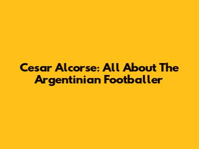 Cesar Alcorse: All About The Argentinian Footballer