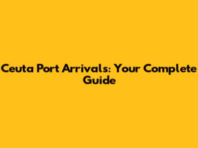 Ceuta Port Arrivals: Your Complete Guide