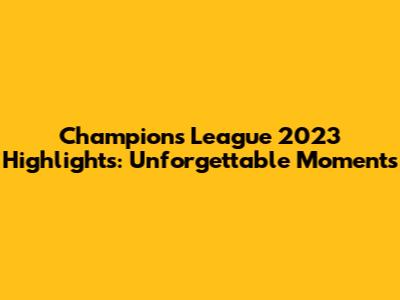 Champions League 2023 Highlights: Unforgettable Moments