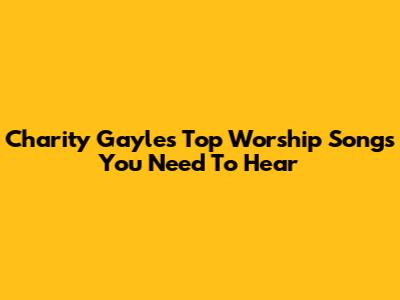 Charity Gayle's Top Worship Songs You Need To Hear