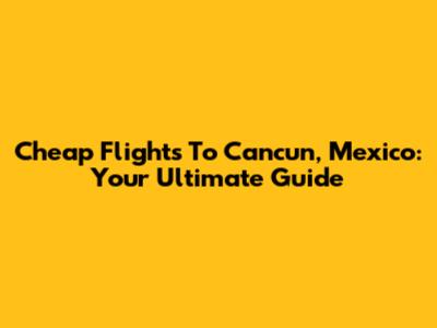 Cheap Flights To Cancun, Mexico: Your Ultimate Guide