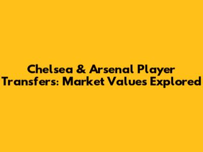 Chelsea & Arsenal Player Transfers: Market Values Explored