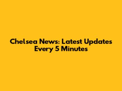 Chelsea News: Latest Updates Every 5 Minutes