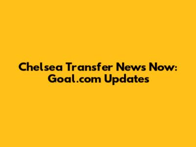 Chelsea Transfer News Now: Goal.com Updates