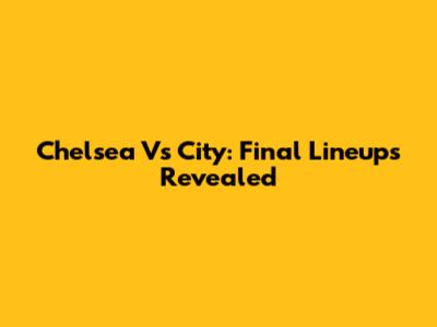 Chelsea Vs City: Final Lineups Revealed
