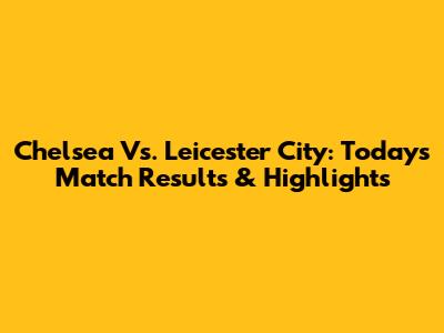 Chelsea Vs. Leicester City: Today's Match Results & Highlights