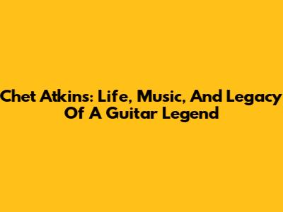 Chet Atkins: Life, Music, And Legacy Of A Guitar Legend