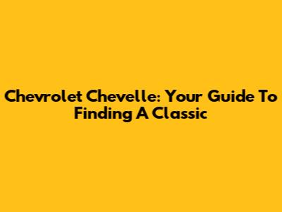 Chevrolet Chevelle: Your Guide To Finding A Classic