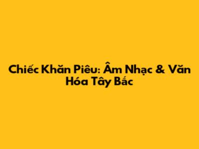 Chiếc Khăn Piêu: Âm Nhạc & Văn Hóa Tây Bắc