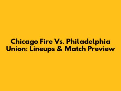 Chicago Fire Vs. Philadelphia Union: Lineups & Match Preview
