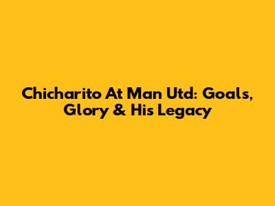 Chicharito At Man Utd: Goals, Glory & His Legacy