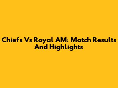 Chiefs Vs Royal AM: Match Results And Highlights