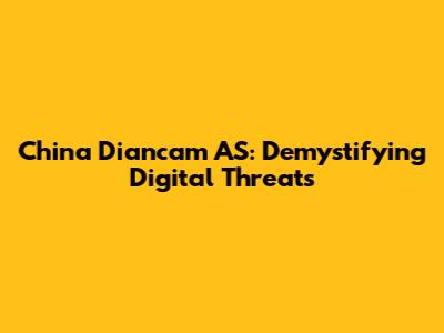 China Diancam AS: Demystifying Digital Threats